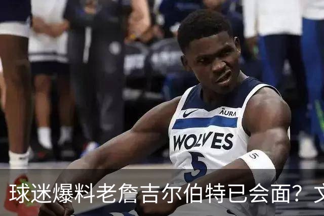 球迷爆料老詹吉尔伯特已会面？文胖：不清楚 但14年他们就会面过