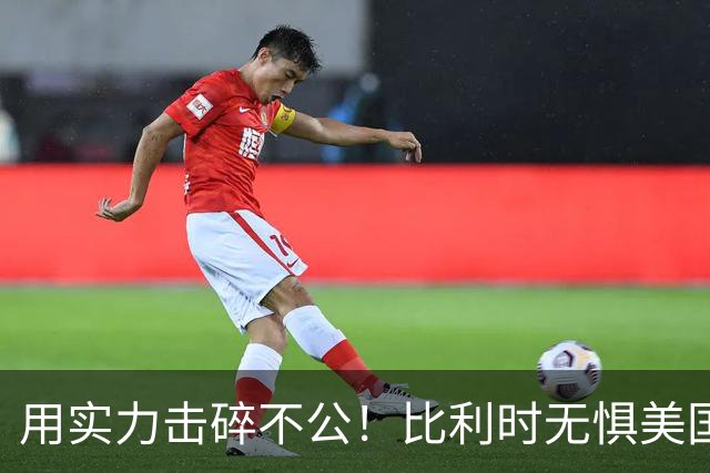 用实力击碎不公！比利时无惧美国盘外招 彰显老牌劲旅底蕴